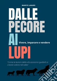 Dalle pecore ai lupi. Vivere, imparare e vendere. «Come le lezioni della vita possono guidarti a creare valore nel sales» libro
