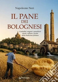 Il pane dei bolognesi. Contadini, mugnai e panettieri: storia, cultura e ricette della tradizione felsinea