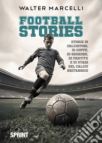 Football stories. Storie di calciatori, di coppe, di squadre, di partite e di stati del calcio britannico libro