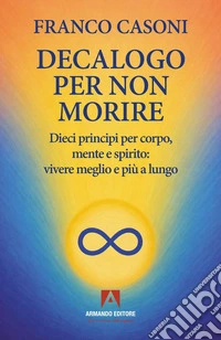 Decalogo per non morire. Dieci principi per corpo, mente e spirito: vivere meglio e più a lungo