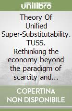 Theory Of Unified Super-Substitutability. TUSS. Rethinking the economy beyond the paradigm of scarcity and beyond the primacy of human labor libro