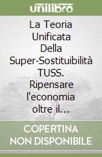 La Teoria Unificata Della Super-Sostituibilità TUSS. Ripensare l'economia oltre il paradigma della scarsità e oltre il primato del lavoro umano libro