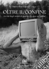 Oltre il confine. La vita degli inviati di guerra e lo show del dolore libro