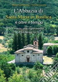 L'Abbazia di Santa Maria in Basilica e oltre il tempo. Storia, arte e spiritualità di un luogo sacro libro