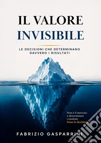 Il valore invisibile. Le decisioni che determinano davvero i risultati