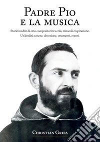 Padre Pio e la musica. Storie inedite di otto compositori tra crisi, miracoli e ispirazione. Un'eredità sonora: devozione, strumenti, eventi