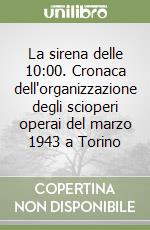 La sirena delle 10:00. Cronaca dell'organizzazione degli scioperi operai del marzo 1943 a Torino