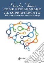 Come risparmiare al supermercato. Persuasione e neuromarketing libro