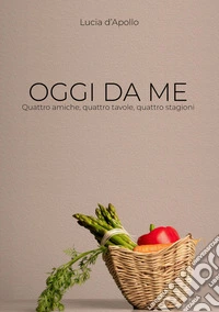 Oggi da me. Quattro amiche, quattro tavole, quattro stagioni libro