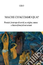 Ma che ci facciamo qua? Pensieri, in tempo di covid, su origine, natura e futuro (forse) di noi umani libro