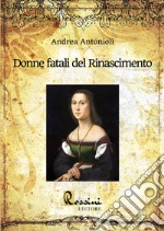 Donne fatali del Rinascimento. Le grandi donne italiane ed europee che hanno fatto la Storia