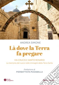 Là dove la terra fa pregare. Via Crucis e Santo Rosario. La memoria del cuore nelle immagini della Terra Santa