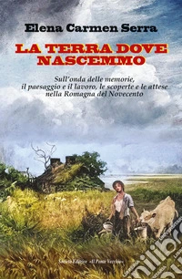 La terra dove nascemmo. Sull'onda delle memorie, il paesaggio e il lavoro, le scoperte e le attese nella Romagna del Novecento libro