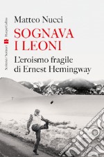 Sognava i leoni. L'eroismo fragile di Ernest Hemingway libro