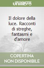 Il dolore della luce. Racconti di streghe, fantasmi e d'amore