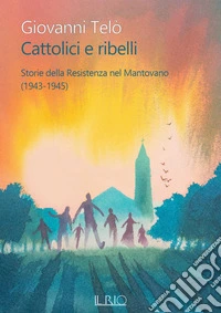 Cattolici e ribelli. Storie della Resistenza nel Mantovano (1943-1945) libro