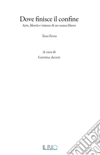 Dove finisce il confine. Arte, libertà e visione di un uomo libero. Toni Ferro libro