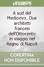 A sud del Medioevo. Due architetti francesi dell'Ottocento in viaggio nel Regno di Napoli libro
