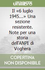 Il «6 luglio 1945...» Una sezione resistente. Note per una storia dell'ANPI di Voghera libro