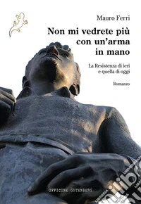 Non mi vedrete più con un'arma in mano. La Resistenza di ieri e quella di oggi libro