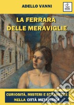 La Ferrara delle meraviglie. Curiosità, misteri e stranezze nella città metafisica