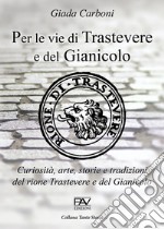 Per le vie di Trastevere e del Gianicolo. Curiosità, arte, storie e tradizioni del rione Trastevere e del Gianicolo libro