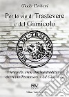 Per le vie di Trastevere e del Gianicolo. Curiosità, arte, storie e tradizioni del rione Trastevere e del Gianicolo libro