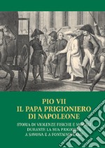 Pio VII il papa prigioniero di Napoleone. Storia di violenze fisiche e morali durante la sua prigionia a Savona e a Fontainebleau libro