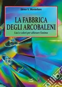 La fabbrica degli arcobaleni. Luci e colori per allietare l'anima libro