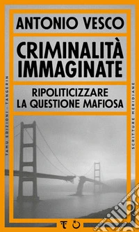 Criminalità immaginate. Ripoliticizzare la questione mafiosa libro