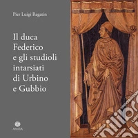 Il duca Federico e gli studioli intarsiati di Urbino e Gubbio. Note storico-documentarie su due straordinari cantieri artistici ed intellettuali del Rinascimento europeo libro