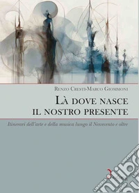 Là dove nasce il nostro presente. Itinerari dell'arte e della musica lungo il Novecento e oltre libro
