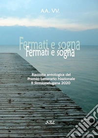 Fermati e sogna. Raccolta antologica del Premio Letterario «Il Sirmionelugana 2020» libro
