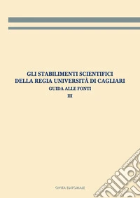 Gli stabilimenti scientifici della Regia Università di Cagliari. Guida alle fonti. Vol. 3 libro