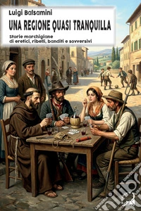 Una regione quasi tranquilla. Storie marchigiane di eretici, ribelli, banditi e sovversivi libro