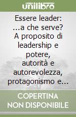 Essere leader: ...a che serve? A proposito di leadership e potere, autorità e autorevolezza, protagonismo e motivazione libro