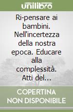 Ri-pensare ai bambini. Nell'incertezza della nostra epoca. Educare alla complessità. Atti del convegno (Roma, Napoli, Pesaro, marzo - ottobre 2022)