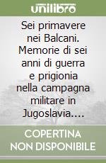 Sei primavere nei Balcani. Memorie di sei anni di guerra e prigionia nella campagna militare in Jugoslavia. Marzo 1941-Dicembre 1946 libro