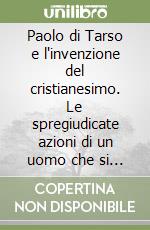 Paolo di Tarso e l'invenzione del cristianesimo. Le spregiudicate azioni di un uomo che si è autoproclamato apostolo libro