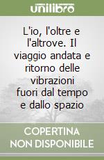 L'io, l'oltre e l'altrove. Il viaggio andata e ritorno delle vibrazioni fuori dal tempo e dallo spazio
