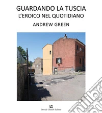 Andrew Green. Guardando la Tuscia. L'eroico nel quotidiano. Ediz. italiana e inglese libro