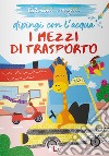 I mezzi di trasporto. Dipingi con l'acqua. Ediz. illustrata libro