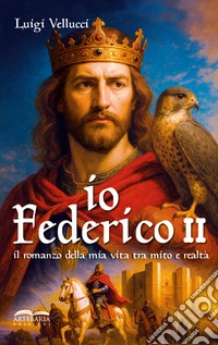 Io, Federico II. Il romanzo della mia vita tra mito e realtà. Ediz. illustrata