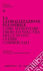 La globalizzazione flessibile. Come affrontare i mercati nell'era delle nuove guerre commerciali