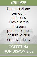 Una soluzione per ogni capriccio. Trova la tua strategia personale per gestire le crisi emotive dei bambini da zero a tre anni libro