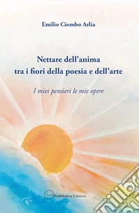 Nettare dell'anima tra i fiori della poesia e dell'arte. I miei pensieri le mie opere libro