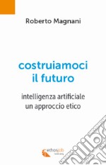 Costruiamoci il futuro. Intelligenza artificiale. Un approccio etico libro