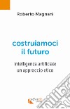 Costruiamoci il futuro. Intelligenza artificiale. Un approccio etico libro di Magnani Roberto