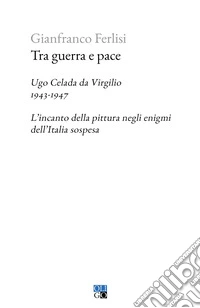 Tra guerra e pace. Ugo Celada da Virgilio, 1943-1947. L'incanto della pittura negli enigmi dell'Italia sospesa libro