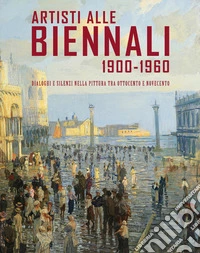 Artisti alle Biennali 1900-1960. Dialoghi e silenzi nella pittura tra ottocento e novecento libro